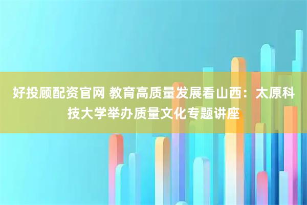 好投顾配资官网 教育高质量发展看山西：太原科技大学举办质量文化专题讲座