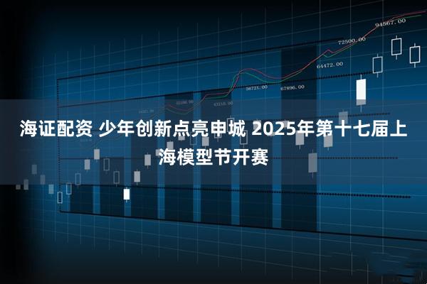 海证配资 少年创新点亮申城 2025年第十七届上海模型节开赛