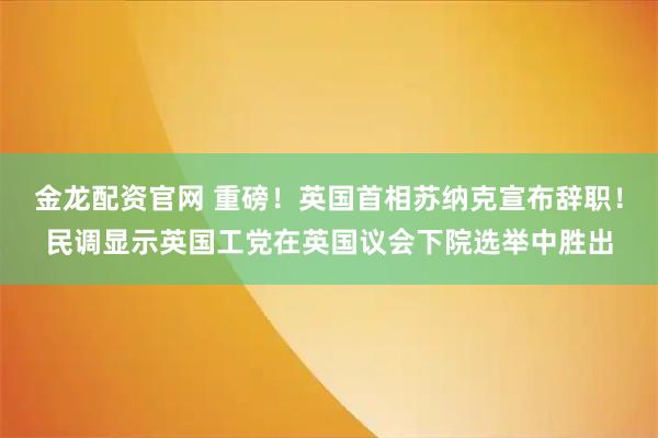 金龙配资官网 重磅！英国首相苏纳克宣布辞职！民调显示英国工党在英国议会下院选举中胜出
