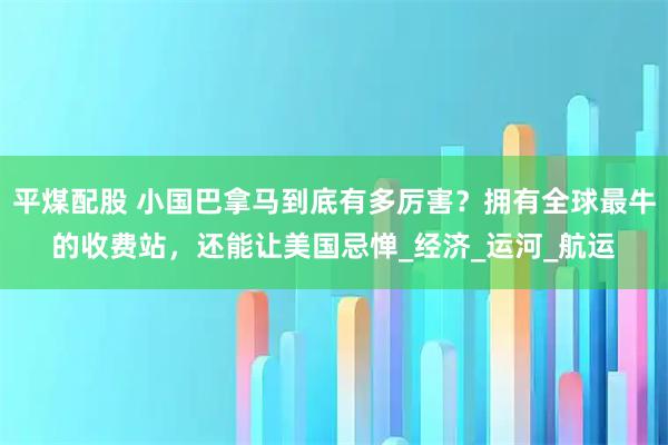 平煤配股 小国巴拿马到底有多厉害？拥有全球最牛的收费站，还能让美国忌惮_经济_运河_航运