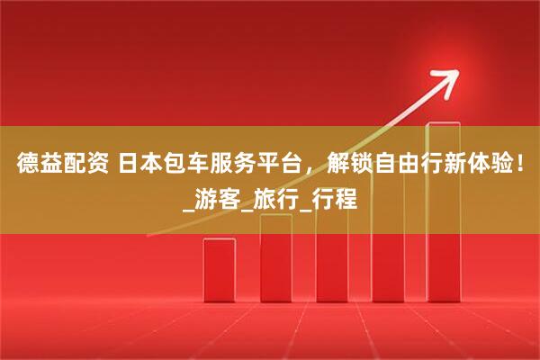 德益配资 日本包车服务平台,解锁自由行新体验!_游客_旅行_行程