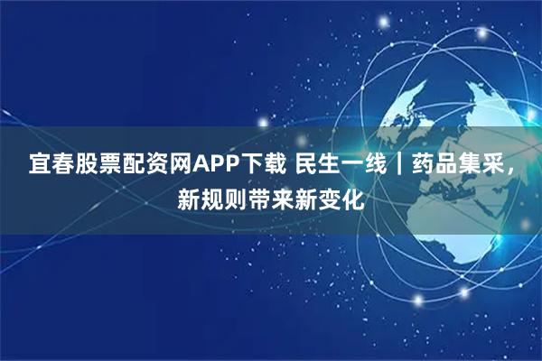宜春股票配资网APP下载 民生一线｜药品集采，新规则带来新变化