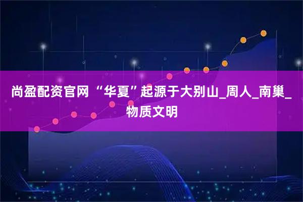 尚盈配资官网 “华夏”起源于大别山_周人_南巢_物质文明
