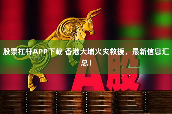 股票杠杆APP下载 香港大埔火灾救援，最新信息汇总！