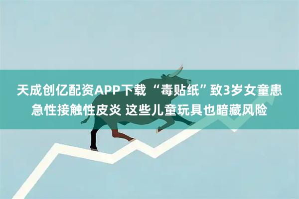 天成创亿配资APP下载 “毒贴纸”致3岁女童患急性接触性皮炎 这些儿童玩具也暗藏风险