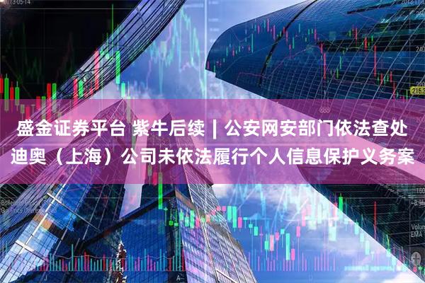 盛金证券平台 紫牛后续∣公安网安部门依法查处迪奥（上海）公司未依法履行个人信息保护义务案