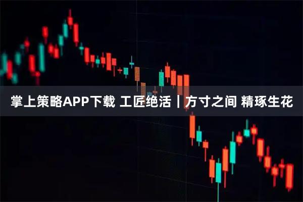 掌上策略APP下载 工匠绝活｜方寸之间 精琢生花