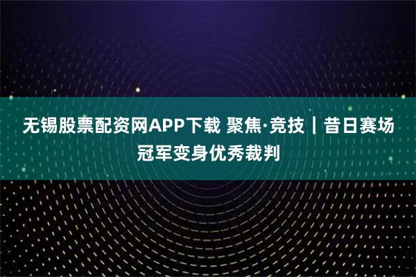无锡股票配资网APP下载 聚焦·竞技|昔日赛场冠军变身优秀裁判