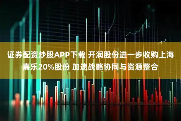 证券配资炒股APP下载 开润股份进一步收购上海嘉乐20%股份 加速战略协同与资源整合