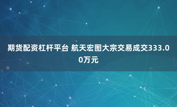 期货配资杠杆平台 航天宏图大宗交易成交333.00万元