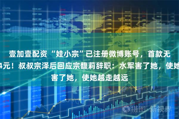 壹加壹配资 “娃小宗”已注册微博账号,首款无糖茶定价4元!叔叔宗泽后回应宗馥莉辞职:水军害了她,使她越走越远