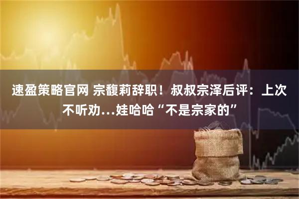 速盈策略官网 宗馥莉辞职！叔叔宗泽后评：上次不听劝…娃哈哈“不是宗家的”