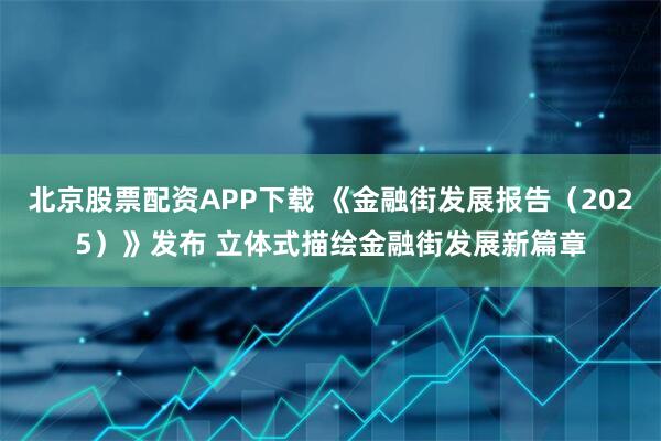 北京股票配资APP下载 《金融街发展报告（2025）》发布 立体式描绘金融街发展新篇章