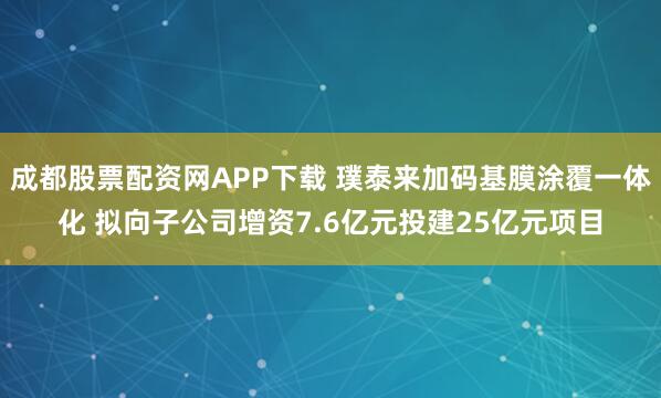 成都股票配资网APP下载 璞泰来加码基膜涂覆一体化 拟向子公司增资7.6亿元投建25亿元项目