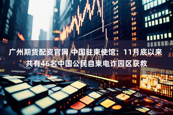 广州期货配资官网 中国驻柬使馆：11月底以来 共有46名中国公民自柬电诈园区获救