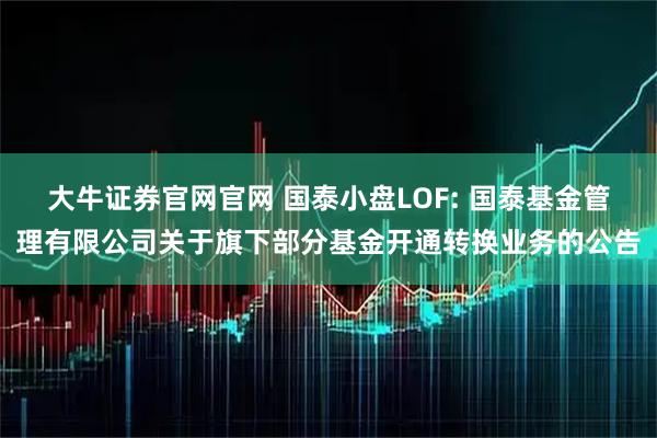 大牛证券官网官网 国泰小盘LOF: 国泰基金管理有限公司关于旗下部分基金开通转换业务的公告