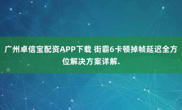 广州卓信宝配资APP下载 街霸6卡顿掉帧延迟全方位解决方案详解.
